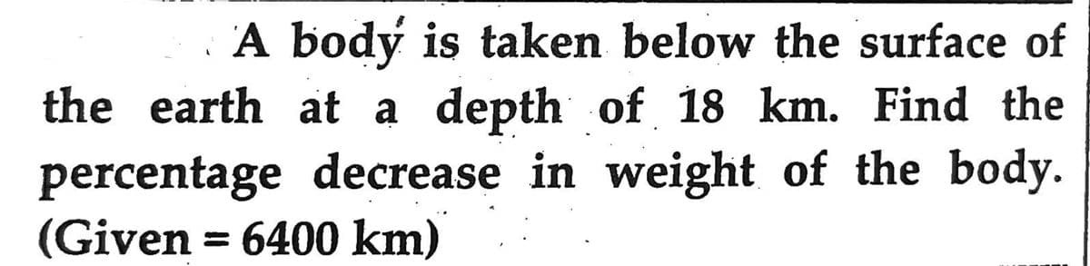 A body is taken below the surface of
the earth at a depth of 18 km. Find the
percentage decrease in weight of the body.
(Given = 6400 km)