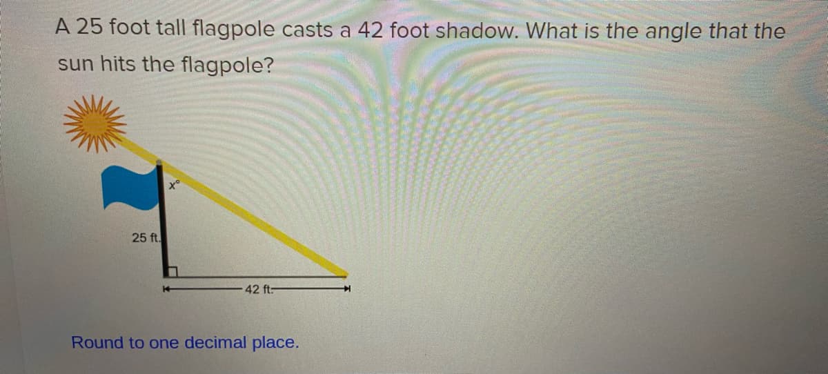 A 25 foot tall flagpole casts a 42 foot shadow. What is the angle that the
sun hits the flagpole?
25 ft.
42 ft:
Round to one decimal place.
