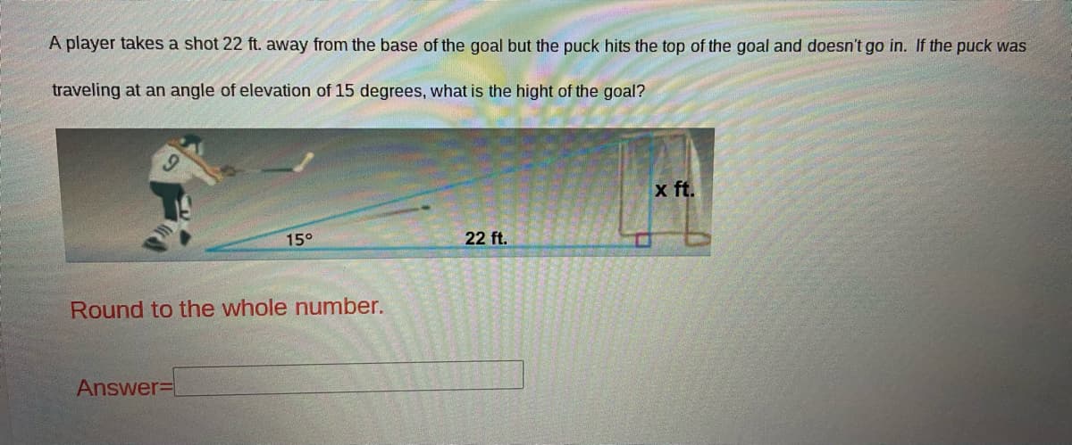 A player takes a shot 22 ft. away from the base of the goal but the puck hits the top of the goal and doesn't go in. If the puck was
traveling at an angle of elevation of 15 degrees, what is the hight of the goal?
x ft.
15°
22 ft.
Round to the whole number.
Answer=
