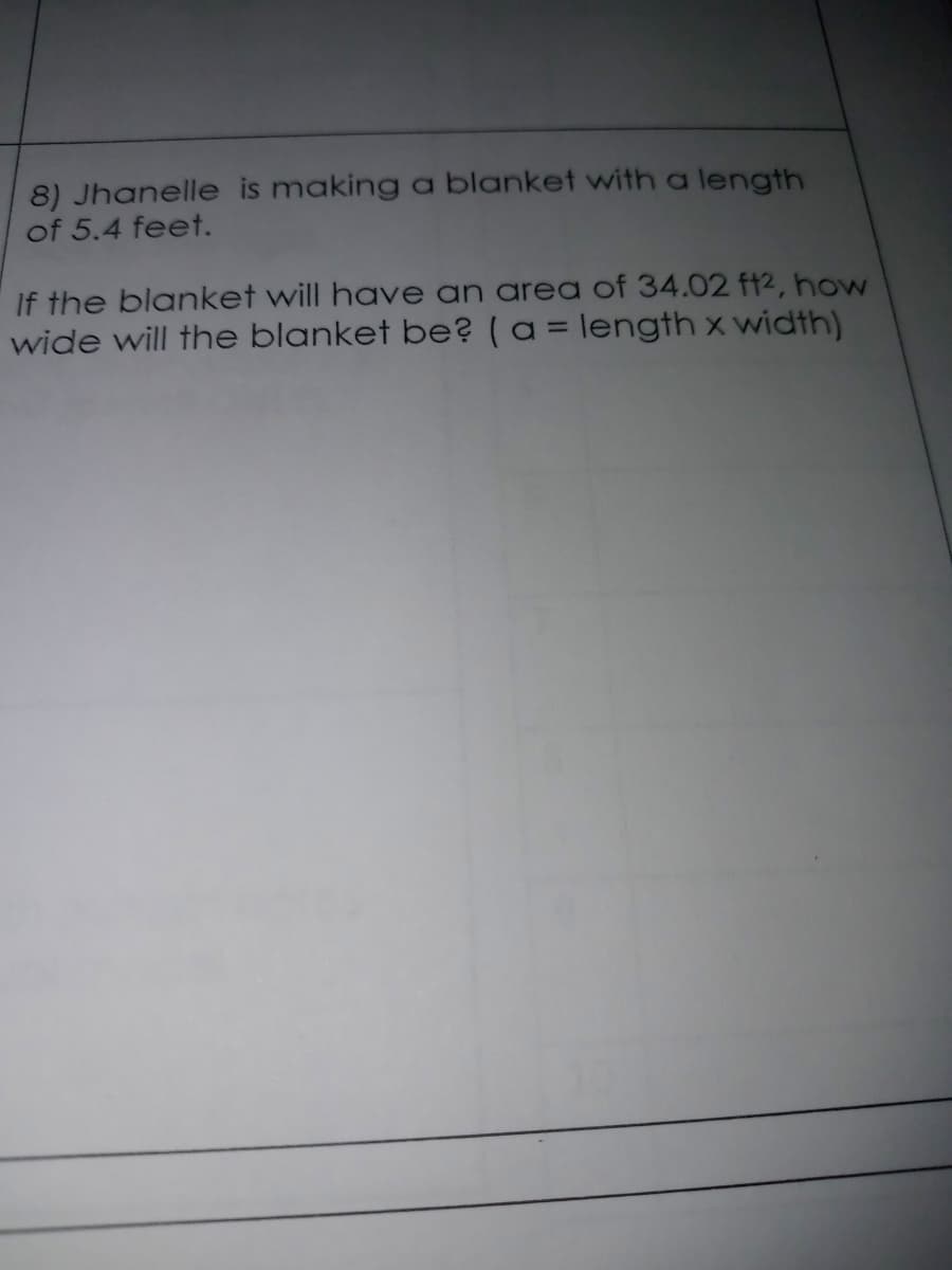 8) Jhanelle is making a blanket with a length
of 5.4 feet.
If the blanket will have an area of 34.02 ft2, how
wide will the blanket be? (a = length x width)
