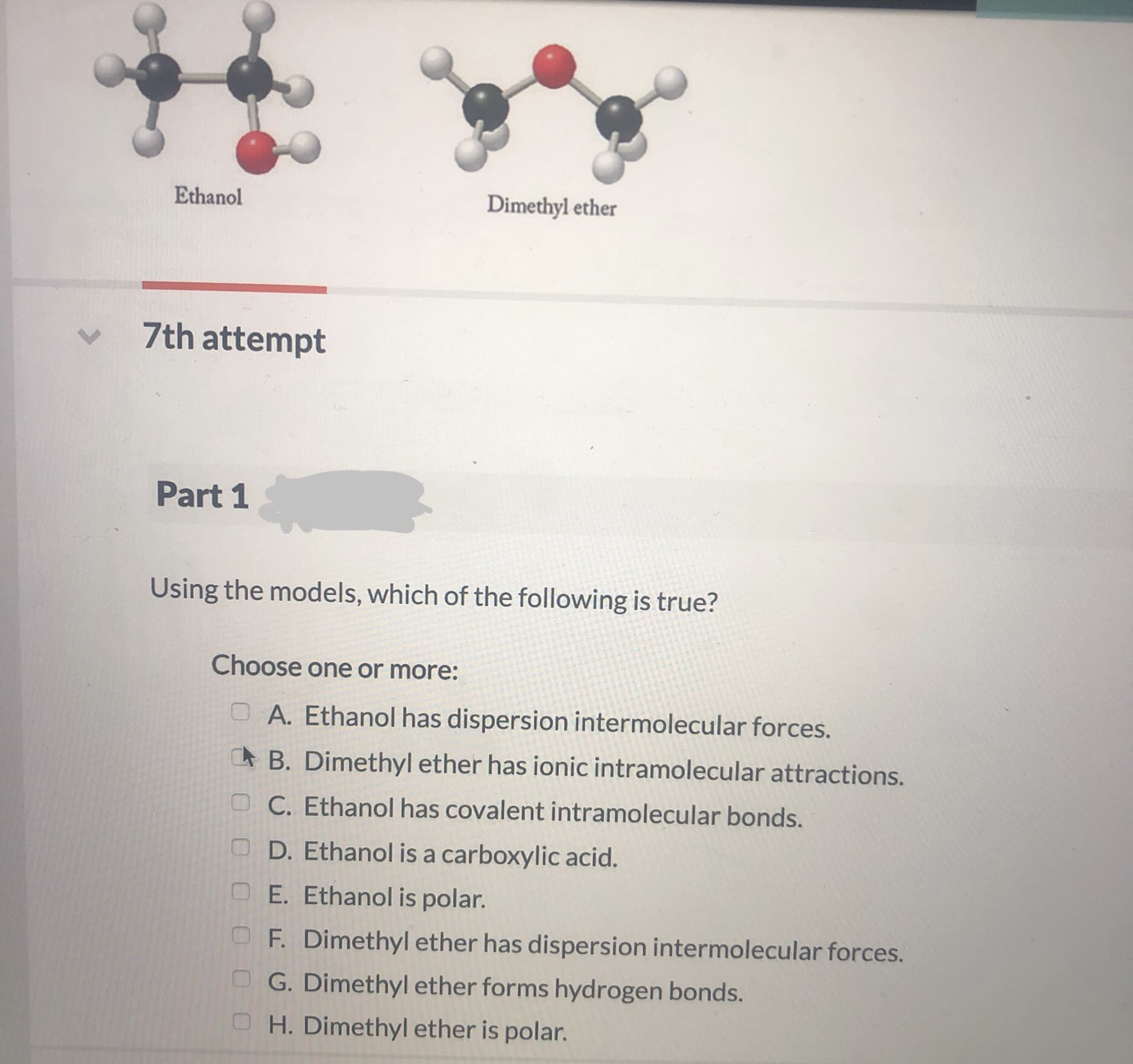 Ethanol
Dimethyl ether
7th attempt
Part 1
Using the models, which of the following is true?
Choose one or more:
O A. Ethanol has dispersion intermolecular forces.
A B. Dimethyl ether has ionic intramolecular attractions.
OC. Ethanol has covalent intramolecular bonds.
O D. Ethanol is a carboxylic acid.
OE. Ethanol is polar.
OF. Dimethyl ether has dispersion intermolecular forces.
O G. Dimethyl ether forms hydrogen bonds.
O H. Dimethyl ether is polar.
