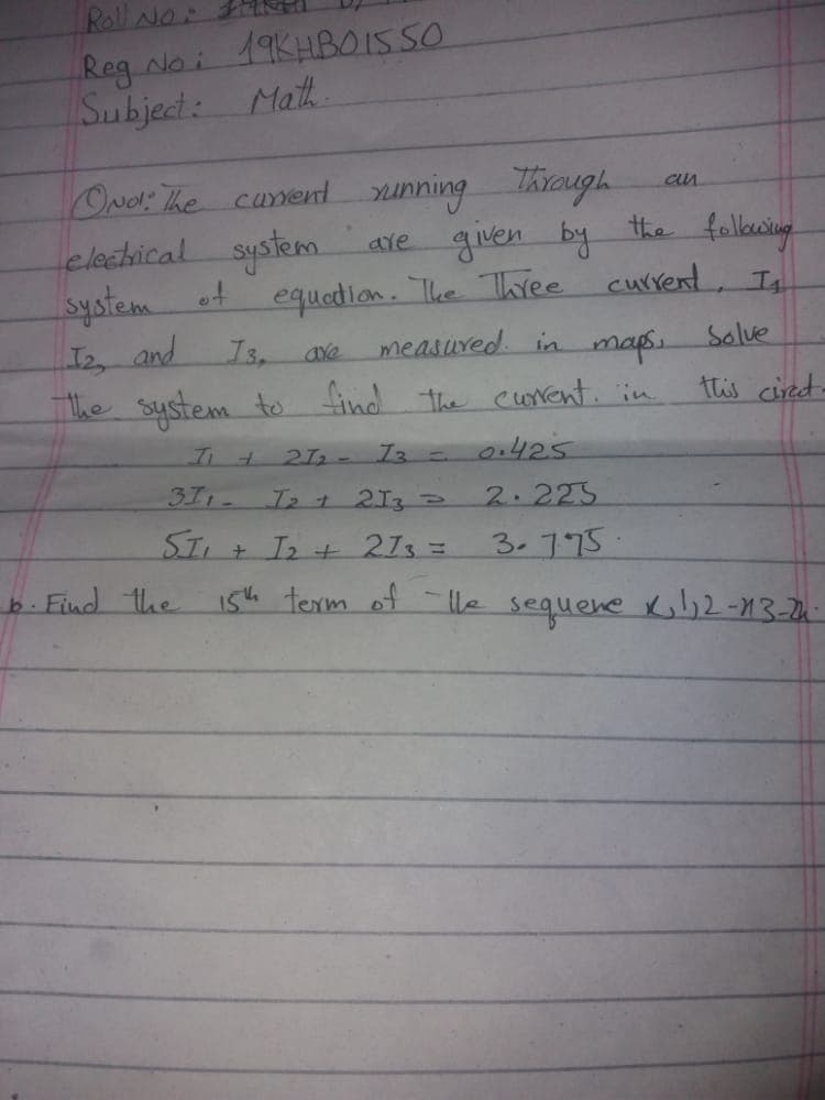 Roll Nor
19KHBO15SO
Reg Noi
Subject:
Math
ONel The cument sunning Through
clechical system.
system of
2 and
The system to find the cwvent. in
ave given by the fallocwing
equedion. The Twee current, In
measured. in
maps.
Solve
this cired-
21 - I3 -
o.425
311-
Izt 213
2.225
STI + I2 + 213 =
3.775.
i5h texrm of - le sequene K,l,2-13-24
b. Find the
