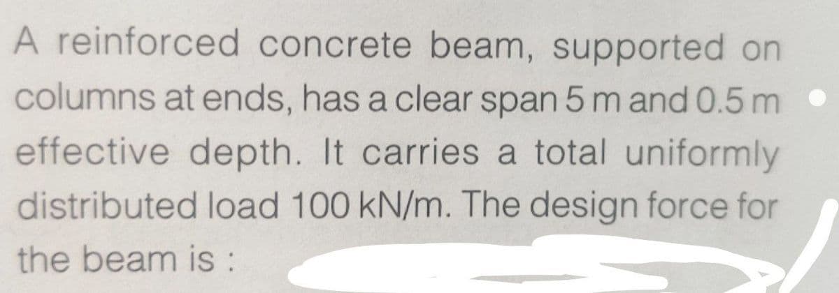 A reinforced concrete beam, supported on
columns at ends, has a clear span 5 m and 0.5m •
effective depth. It carries a total uniformly
distributed load 100 kN/m. The design force for
the beam is: