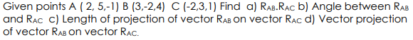 Given points A (2, 5,-1) B (3,-2.4) C (-2,3,1) Find a) RAB.RAC b) Angle between RAB
and RAC c) Length of projection of vector RAB on vector Rac d) Vector projection
of vector RAB on vector RAC.