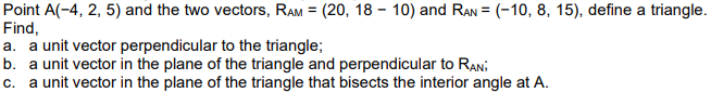 Point A(-4, 2, 5) and the two vectors, RAM = (20, 18-10) and RAN = (-10, 8, 15), define a triangle.
Find,
a. a unit vector perpendicular to the triangle;
b. a unit vector in the plane of the triangle and perpendicular to RAN:
c. a unit vector in the plane of the triangle that bisects the interior angle at A.