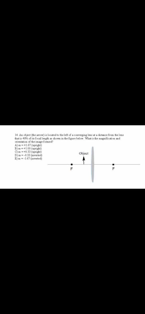 14. An object (the arrow) is located to the left of a converging lens at a distance from the lens
that is 40% of its focal length as shown in the figure below. What is the magnific ati on and
ori entation of the image formed?
A) m =+1.67 (upri ght)
B) m =+1.00 (upnight)
C)m =+0.33 (upnight)
D) m =-0.33 (inverted)
E) m =-1.67 (inverted)
Object
F
F
