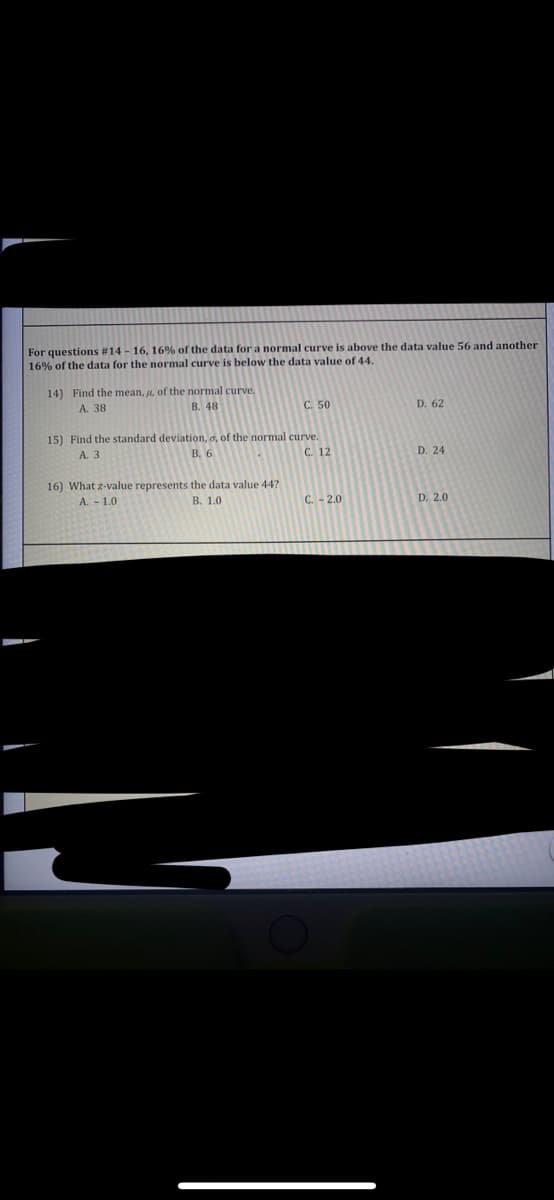 For questions #14-16, 16% of the data for a normal curve is above the data value 56 and another
16% of the data for the normal curve is below the data value of 44.
14) Find the mean, , of the normal curve.
A. 38
B. 48
C. 50
D. 62
15) Find the standard deviation, o, of the normal curve.
В. 6
А. 3
C. 12
D. 24
16) What z-value represents the data value 44?
A. - 1.0
В. 1.0
C. - 2.0
D. 2.0
