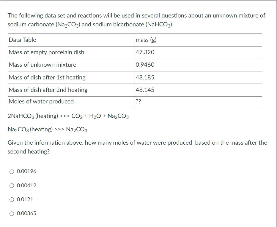 The following data set and reactions will be used in several questions about an unknown mixture of
sodium carbonate (Na₂CO3) and sodium bicarbonate (NaHCO3).
Data Table
Mass of empty porcelain dish
Mass of unknown mixture
Mass of dish after 1st heating
Mass of dish after 2nd heating
Moles of water produced
0.00196
0.00412
2NaHCO3 (heating) >>> CO₂ + H₂O + Na₂CO3
Na2CO3 (heating) >>> Na₂CO3
Given the information above, how many moles of water were produced based on the mass after the
second heating?
0.0121
mass (g)
47.320
0.9460
O 0.00365
48.185
48.145
??