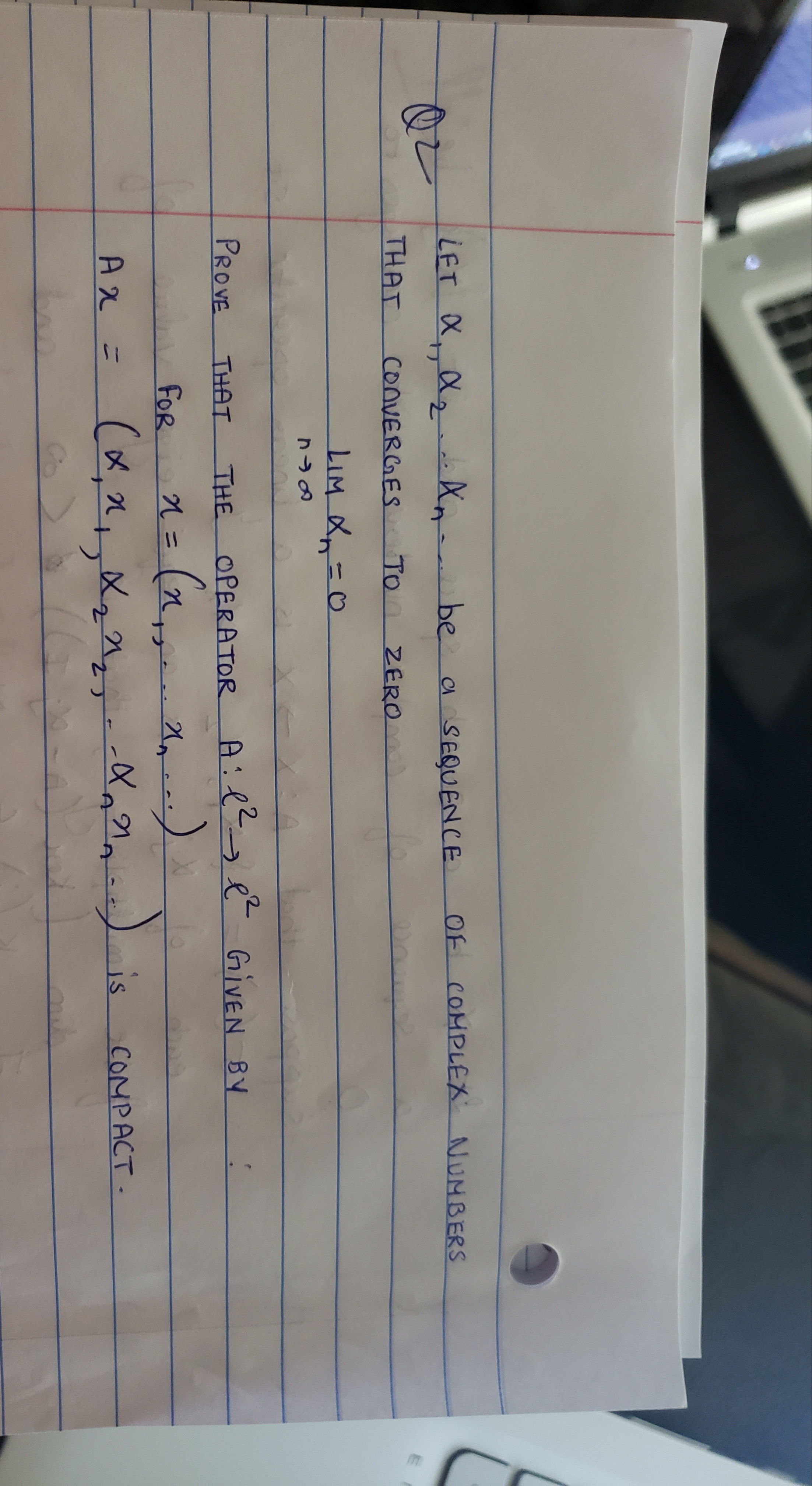 LET X 2 An
be a SEQUENCE
OF COMPLEX NUMBERS
THAT
CONVERGES
TO ZERO
LIM X=0
PROVE
THAT THE OPERATOR A:e e GIVEN BY
n = (n.
(x,",,Xz^z-
FOR
%3D
-X,^--)is
COMPACT.
