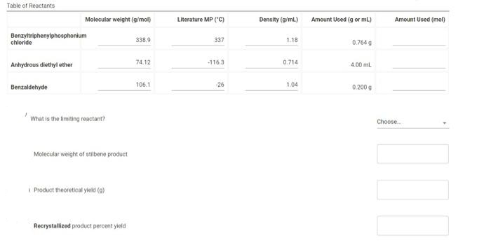 Table of Reactants
Molecular weight (g/mol)
Literature MP ("C)
Density (g/ml)
Amount Used (g or mL)
Amount Used (mol)
Benzyltriphenyiphosphonium
chloride
338.9
337
1.18
0.764 g
74.12
-116.3
0.714
Anhydrous diethyl ether
4.00 ml
Benzaldehyde
106.1
-26
1.04
0.200 g
What is the limiting reactant?
Choose.
Molecular weight of stilbene product
i Product theoretical yield (a)
Recrystallized product percent yield
