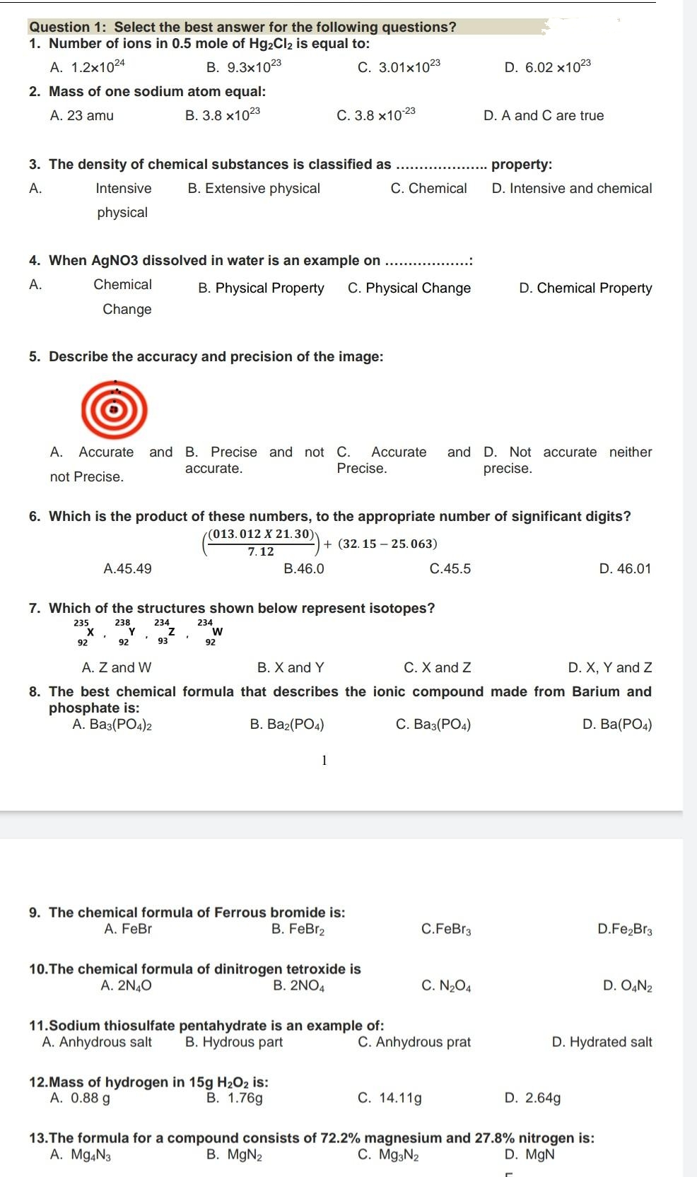 Question 1: Select the best answer for the following questions?
1. Number of ions in 0.5 mole of Hg2Cl2 is equal to:
A. 1.2x1024
B. 9.3x1023
C. 3.01x1023
D. 6.02 x1023
2. Mass of one sodium atom equal:
A. 23 amu
В. 3.8 х1023
С. 3.8 х1023
D. A and C are true
3. The density of chemical substances is classified as
property:
А.
Intensive
B. Extensive physical
C. Chemical
D. Intensive and chemical
physical
4. When AGNO3 dissolved in water is an example on
А.
Chemical
B. Physical Property
C. Physical Change
D. Chemical Property
Change
5. Describe the accuracy and precision of the image:
A. Accurate
and B. Precise and not C.
Accurate
and D. Not accurate neither
accurate.
Precise.
precise.
not Precise.
6. Which is the product of these numbers, to the appropriate number of significant digits?
(013.012 X 21.30)
+ (32. 15 – 25.063)
7.12
A.45.49
В.46.0
C.45.5
D. 46.01
7. Which of the structures shown below represent isotopes?
235
238
Y
234
234
w
92
92
93
92
A. Z and W
B. X and Y
C. X and Z
D. X, Y and Z
8. The best chemical formula that describes the ionic compound made from Barium and
phosphate is:
А. Ваз(РО4)2
В. Ва (РО«)
C. Ba3(PO4)
D. Ba(PO4)
1
9. The chemical formula of Ferrous bromide is:
B. FeBr2
A. FeBr
C.FeBr3
D.Fe,Br3
10.The chemical formula of dinitrogen tetroxide is
B. 2NO4
A. 2N40
C. N2O4
D. O,N2
11.Sodium thiosulfate pentahydrate is an example of:
A. Anhydrous salt
B. Hydrous part
C. Anhydrous prat
D. Hydrated salt
12.Mass of hydrogen in 15g H202 is:
A. 0.88 g
C. 14.11g
В. 1.769
D. 2.64g
13.The formula for a compound consists of 72.2% magnesium and 27.8% nitrogen is:
A. Mg,N3
C. Mg3N2
B. MgN2
D. MgN
