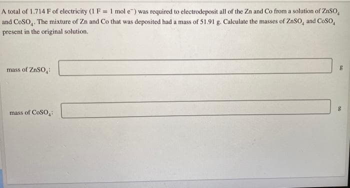 A total of 1.714 F of electricity (1 F = 1 mol e") was required to electrodeposit all of the Zn and Co from a solution of ZnSo,
and CoSO,. The mixture of Zn and Co that was deposited had a mass of 51.91 g. Calculate the masses of ZnSO, and CoSO,
present in the original solution.
mass of ZnSO:
mass of CoSO,:
