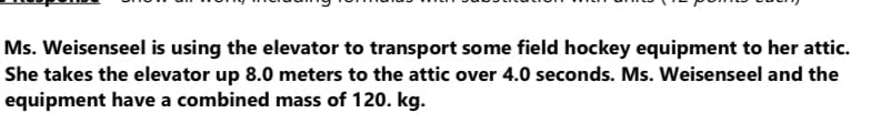 Ms. Weisenseel is using the elevator to transport some field hockey equipment to her attic.
She takes the elevator up 8.0 meters to the attic over 4.0 seconds. Ms. Weisenseel and the
equipment have a combined mass of 120. kg.
