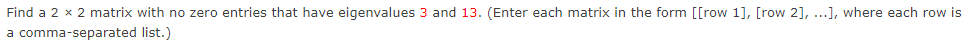 Find a 2 x 2 matrix with no zero entries that have eigenvalues 3 and 13. (Enter each matrix in the form [[row 1], [row 2], ...], where each row is
a comma-separated list.)
