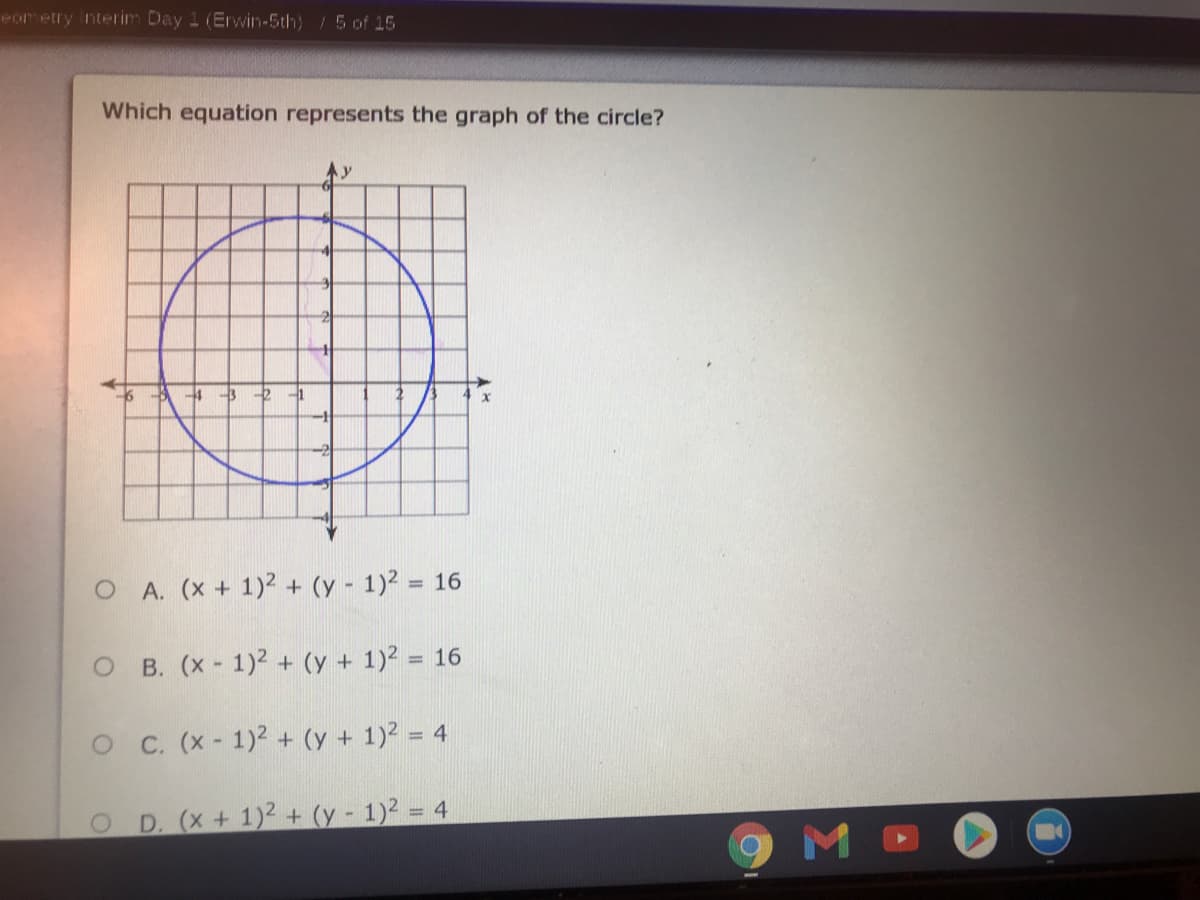 Pometry nterim Day 1 (Erwin-5th) /5 of 15
Which equation represents the graph of the circle?
4 -3
O A. (x + 1)2 + (y - 1)² = 16
%3D
B. (x - 1)2 + (y + 1)2 = 16
O C. (x- 1)2 + (y + 1)2 = 4
D. (x+ 1)2 + (y - 1)2 = 4
