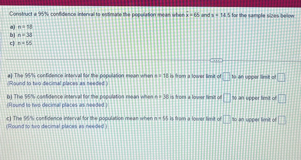 Construct a 95% confidence interval to estimate the population mean when x = 65 and s = 14.5 for the sample sizes below.
a) n = 18
b) n = 38
c) n=55
a) The 95% confidence interval for the population mean when n = 18 is from a lower limit of to an upper limit of
(Round to two decimal places as needed.)
b) The 95% confidence interval for the population mean when n = 38 is from a lower limit of
(Round to two decimal places as needed.)
c) The 95% confidence interval for the population mean when n = 55 is from a lower limit of
(Round to two decimal places as needed)
to an upper limit of
to an upper limit of