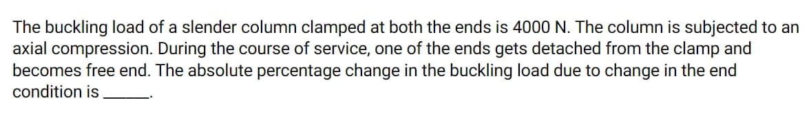 The buckling load of a slender column clamped at both the ends is 4000 N. The column is subjected to an
axial compression. During the course of service, one of the ends gets detached from the clamp and
becomes free end. The absolute percentage change in the buckling load due to change in the end
condition is

