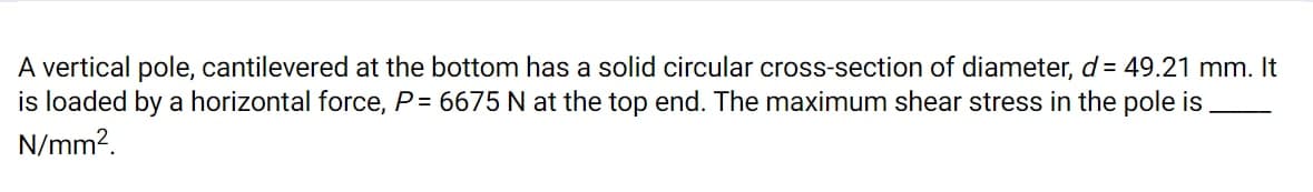 A vertical pole, cantilevered at the bottom has a solid circular cross-section of diameter, d = 49.21 mm. It
is loaded by a horizontal force, P= 6675 N at the top end. The maximum shear stress in the pole is
N/mm2.
