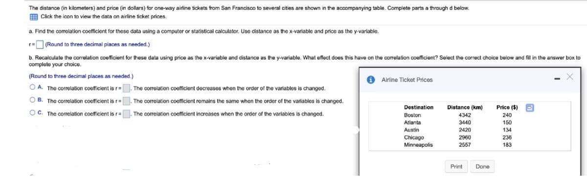 The distance (in kilometers) and price (in dollars) for one-way airline tickets from San Francisco to several cities are shown in the accompanying table. Complete parts a through d below.
E Click the icon to view the data on airline ticket prices.
a. Find the corelation coefficient for these data using a computer or statistical calculator. Use distance as the x-variable and price as the y-variable.
(Round to three decimal places as needed.)
r=
b. Recalculate the correlation coefficient for these data using price as the x-variable and distance as the y-variable. What effect does this have on the correlation coefficient? Select the correct choice below and fill in the answer box to
complete your choice.
(Round to three decimal places as needed.)
Airline Ticket Prices
A. The correlation coefficient is r=
The correlation coefficient decreases when the order of the variables is changed.
B. The correlation coefficient is r=
The correlation coefficient remains the same when the order of the variables is changed.
Destination
Distance (km)
Price ($)
ITI
O C. The correlation coefficient is r=
The correlation coefficient increases when the order of the variables is changed.
Boston
4342
240
Atlanta
3440
150
Austin
2420
134
Chicago
Minneapolis
2960
236
2557
183
Print
Done
