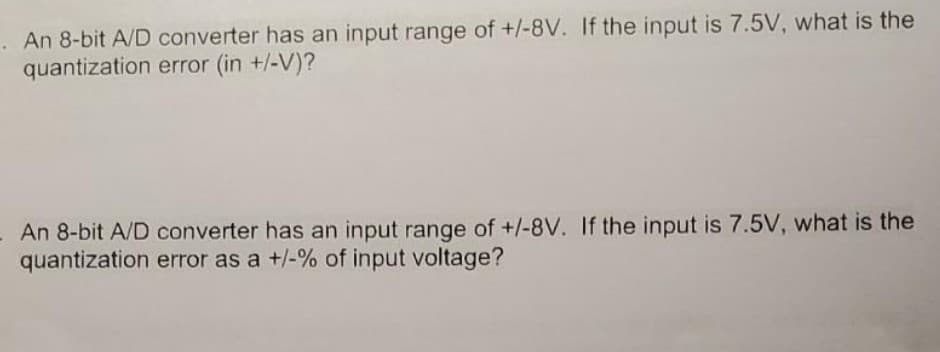 . An 8-bit A/D converter has an input range of +/-8V. If the input is 7.5V, what is the
quantization error (in +/-V)?
- An 8-bit A/D converter has an input range of +/-8V. If the input is 7.5V, what is the
quantization error as a +/-% of input voltage?
