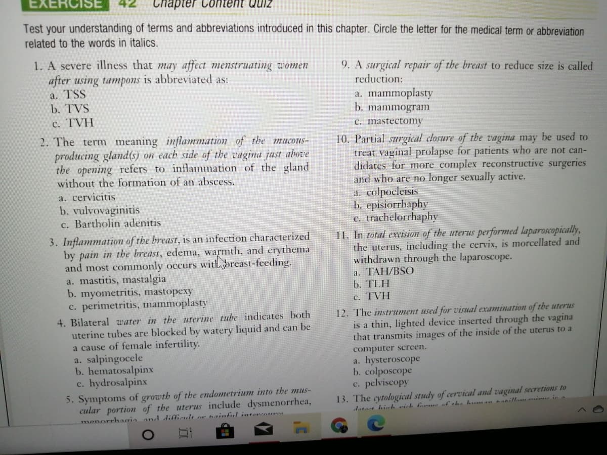 EXERCISE
Chapter Content Quiz
Test your understanding of terms and abbreviations introduced in this chapter. Circle the letter for the medical term or abbreviation
related to the words in italics.
1. A severe illness that may affect menstruating women
after using tampons is abbreviated as:
a. TSS
b. TVS
9. A surgical repair of the breast to reduce size is called
reduction:
a. mammoplasty
b. mammogram.
c. mastectomy
c. TVH
2. The term meaning inflammation of the mucous-
producing gland(s) on each side of the vagina just above
the opening refers to inflammation of the gland
without the formation of an abscess.
10. Partial surgical closure of the vagina may be used to
treat vaginal prolapse for patients who are not can-
didates for more complex reconstructive surgeries
and who are no longer sexually active.
a. colpocleisis
b. episiorrhaphy
c. trachelorrhaphy
I1. In total excision of the uterus performed laparoscopically,
the uterus, including the cervix, is morcellated and
withdrawn through the laparoscope.
a. TAH/BSO
b. TLH
c. TVH
a. cervicitis
b. vulvovaginitis
c. Bartholin adenitis
3. Inflammation of the breast, is an infection characterized
by pain in the breast, edema, warmth, and erythema
and most commonly occurs withbreast-feeding.
a. mastitis, mastalgia
b. myometritis, mastopexy
c. perimetritis, mammoplasty
4. Bilateral water in the uterine tube indicates both
uterine tubes are blocked by watery liquid and can be
a cause of female infertility.
12. The instrument used for visual examination of the uterus
is a thin, lighted device inserted through the vagina
that transmits images of the inside of the uterus to a
a. salpingocele
b. hematosalpinx
c. hydrosalpinx
computer screen.
a. hysteroscope
b. colposcope
c. pelviscopy
13. The cytological study of cervical and vaginal secretions to
datact hirh vich borue of the h nanillmmime in
5. Symptoms of growth of the endometrium into the mus-
cular portion of the uterus include dysmenorrhea,
menorrbaria and difficult or nainful intavenure
