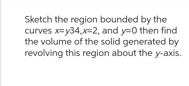 Sketch the region bounded by the
curves x=y34,x=2, and y=0 then find
the volume of the solid generated by
revolving this region about the y-axis.