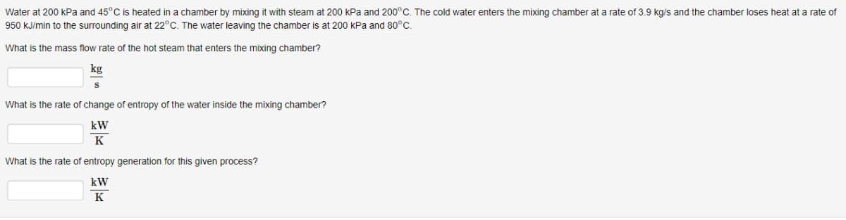 Water at 200 kPa and 45°C is heated in a chamber by mixing it with steam at 200 kPa and 200°C. The cold water enters the mixing chamber at a rate of 3.9 kg/s and the chamber loses heat at a rate of
950 kJ/min to the surrounding air at 22°C. The water leaving the chamber is at 200 kPa and 80°C.
What is the mass flow rate of the hot steam that enters the mixing chamber?
kg
What is the rate of change of entropy of the water inside the mixing chamber?
kW
K
What is the rate of entropy generation for this given process?
kW
K