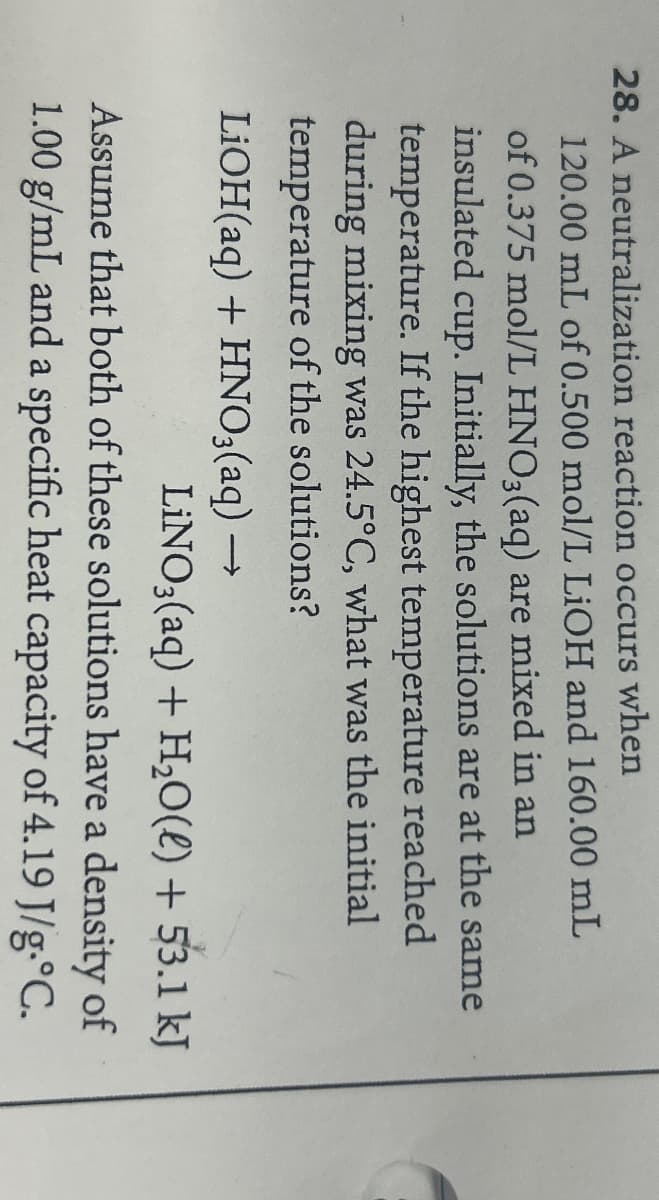 28. A neutralization reaction occurs when
120.00 mL of 0.500 mol/L LiOH and 160.00 mL
of 0.375 mol/L HNO3(aq) are mixed in an
insulated cup. Initially, the solutions are at the same
temperature. If the highest temperature reached
during mixing was 24.5°C, what was the initial
temperature of the solutions?
LiOH(aq) + HNO3(aq) →→→
LINO3(aq) + H₂O(l) + 53.1 kJ
Assume that both of these solutions have a density of
1.00 g/mL and a specific heat capacity of 4.19 J/g.°C.