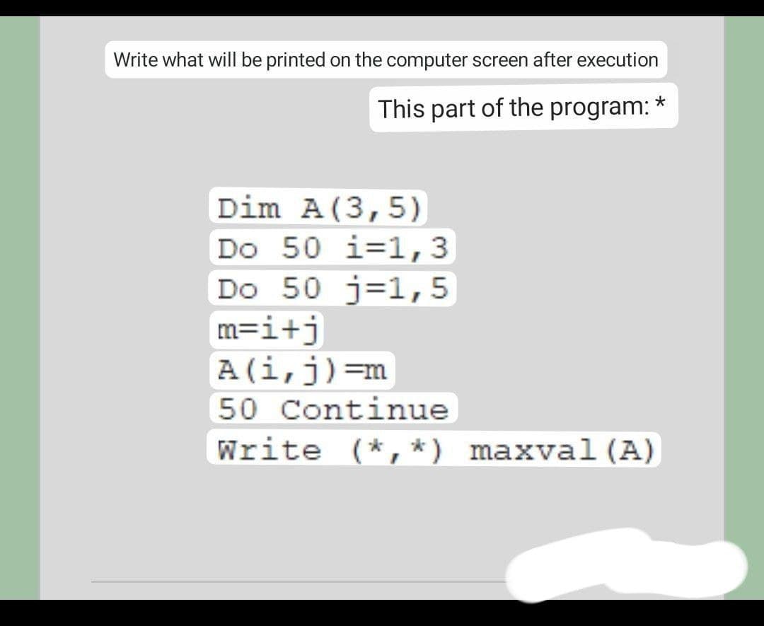 Write what will be printed on the computer screen after execution
This part of the program: *
Dim A(3,5)
Do 50 i=1,3
Do 50 j=1,5
m=i+j
A(i,j)=m
50 Continue
Write (*, *) maxval (A)
