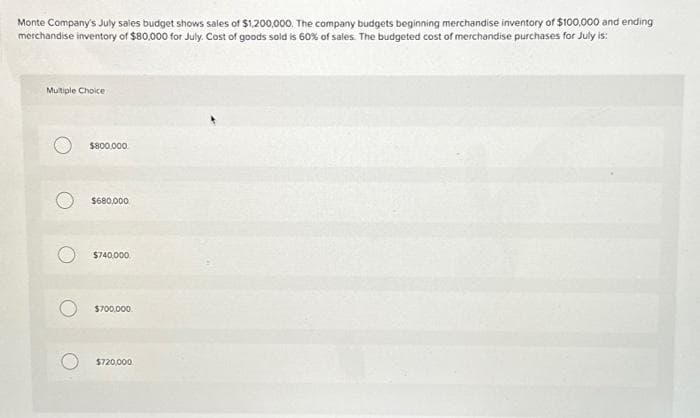 Monte Company's July sales budget shows sales of $1,200,000. The company budgets beginning merchandise inventory of $100,000 and ending
merchandise inventory of $80,000 for July. Cost of goods sold is 60% of sales. The budgeted cost of merchandise purchases for July is:
Multiple Choice
$800,000
$680,000
$740,000.
$700.000
$720,000