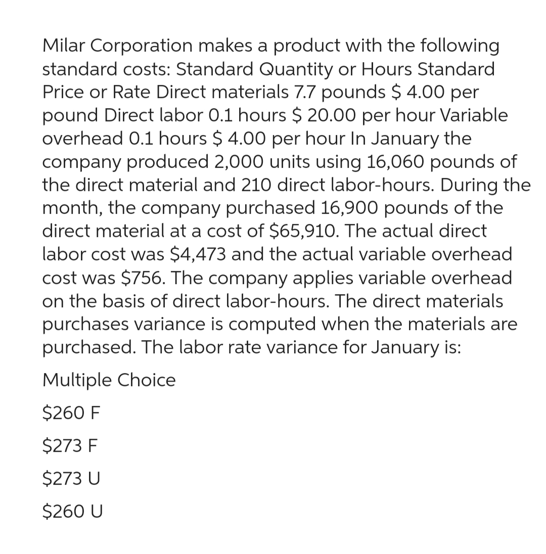 Milar Corporation makes a product with the following
standard costs: Standard Quantity or Hours Standard
Price or Rate Direct materials 7.7 pounds $ 4.00 per
pound Direct labor 0.1 hours $ 20.00 per hour Variable
overhead 0.1 hours $ 4.00 per hour In January the
company produced 2,000 units using 16,060 pounds of
the direct material and 210 direct labor-hours. During the
month, the company purchased 16,900 pounds of the
direct material at a cost of $65,910. The actual direct
labor cost was $4,473 and the actual variable overhead
cost was $756. The company applies variable overhead
on the basis of direct labor-hours. The direct materials
purchases variance is computed when the materials are
purchased. The labor rate variance for January is:
Multiple Choice
$260 F
$273 F
$273 U
$260 U