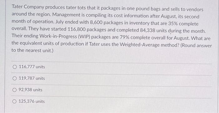 Tater Company produces tater tots that it packages in one pound bags and sells to vendors
around the region. Management is compiling its cost information after August, its second
month of operation. July ended with 8,600 packages in inventory that are 35% complete
overall. They have started 116,800 packages and completed 84,338 units during the month.
Their ending Work-in-Progress (WIP) packages are 79% complete overall for August. What are
the equivalent units of production if Tater uses the Weighted-Average method? (Round answer
to the nearest unit.)
O 116,777 units
O 119,787 units
O92,938 units
O 125,376 units