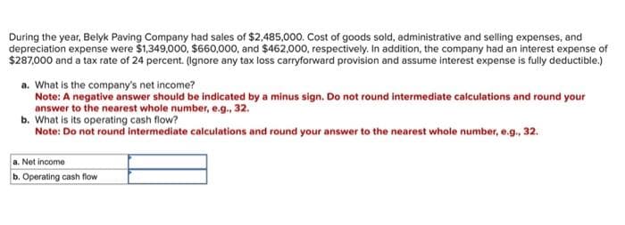 During the year, Belyk Paving Company had sales of $2,485,000. Cost of goods sold, administrative and selling expenses, and
depreciation expense were $1,349,000, $660,000, and $462,000, respectively. In addition, the company had an interest expense of
$287,000 and a tax rate of 24 percent. (Ignore any tax loss carryforward provision and assume interest expense is fully deductible.)
a. What is the company's net income?
Note: A negative answer should be indicated by a minus sign. Do not round intermediate calculations and round your
answer to the nearest whole number, e.g., 32.
b. What is its operating cash flow?
Note: Do not round intermediate calculations and round your answer to the nearest whole number, e.g., 32.
a. Net income
b. Operating cash flow