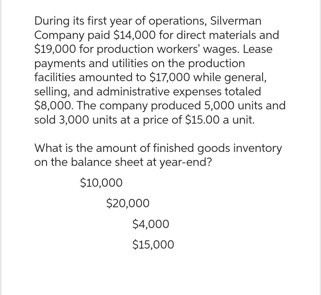 During its first year of operations, Silverman
Company paid $14,000 for direct materials and
$19,000 for production workers' wages. Lease
payments and utilities on the production
facilities amounted to $17,000 while general,
selling, and administrative expenses totaled
$8,000. The company produced 5,000 units and
sold 3,000 units at a price of $15.00 a unit.
What is the amount of finished goods inventory
on the balance sheet at year-end?
$10,000
$20,000
$4,000
$15,000