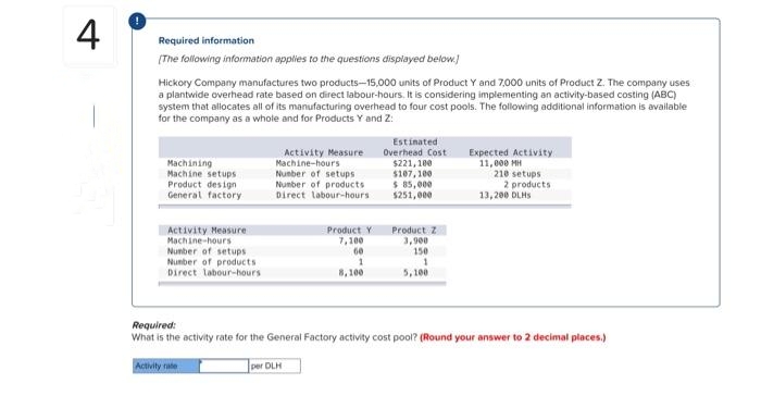 4
Required information
[The following information applies to the questions displayed below.]
Hickory Company manufactures two products-15,000 units of Product Y and 7,000 units of Product Z. The company uses
a plantwide overhead rate based on direct labour-hours. It is considering implementing an activity-based costing (ABC)
system that allocates all of its manufacturing overhead to four cost pools. The following additional information is available
for the company as a whole and for Products Y and Z:
Machining
Machine setups
Product design
General factory
Activity Measure
Machine-hours
Number of setup
Number of products
Direct labour-hours
Activity Measure
Machine-hours
Number of setups
Number of products
Direct labour-hours
Activity rate
Product Y
7,100
60
1
8,100
Estinated
Overhead Cost
$221,100
$107,100
$ 85,000
$251,000
Product Z
3,900
150
1
5,100
Expected Activity
11,000 MH
210 setups
2 products
13,200 DLHS
Required:
What is the activity rate for the General Factory activity cost pool? (Round your answer to 2 decimal places.)
per DLH