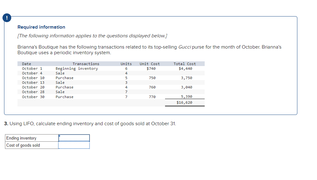 !
Required information
[The following information applies to the questions displayed below.]
Brianna's Boutique has the following transactions related to its top-selling Gucci purse for the month of October. Brianna's
Boutique uses a periodic inventory system.
Date
October 1
October 4
October 10
October 13
October 20
October 28
October 30
Transactions
Beginning inventory
Sale
Purchase
Sale
Purchase
Sale
Purchase
Ending inventory
Cost of goods sold
Units Unit Cost
6
$740
4
5
3
4
7
7
750
760
770
Total Cost
$4,440
3. Using LIFO, calculate ending inventory and cost of goods sold at October 31.
3,750
3,040
5,390
$16,620