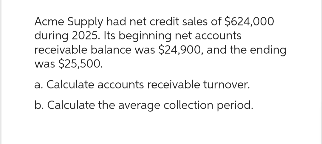 Acme Supply had net credit sales of $624,000
during 2025. Its beginning net accounts
receivable balance was $24,900, and the ending
was $25,500.
a. Calculate accounts receivable turnover.
b. Calculate the average collection period.