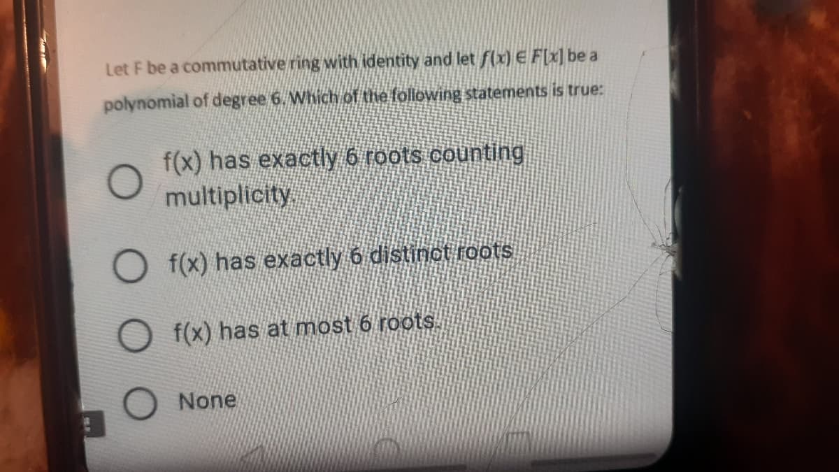 Let F be a commutative ring with identity and let f(x) E F[x] be a
polynomial of degree 6. Which of the following statements is true:
f(x) has exactly 6 roots counting
multiplicity.
O f(x) has exactly 6 distinot roots
f(x) has at most 6 roots.
O None
