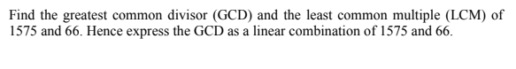 Find the greatest common divisor (GCD) and the least common multiple (LCM) of
1575 and 66. Hence express the GCD as a linear combination of 1575 and 66.
