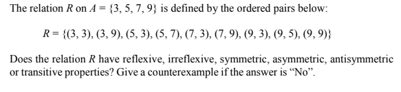 The relation R on A = {3, 5, 7, 9} is defined by the ordered pairs below:
R = {(3, 3), (3, 9), (5, 3), (5, 7), (7, 3), (7, 9), (9, 3), (9, 5), (9, 9)}
Does the relation R have reflexive, irreflexive, symmetric, asymmetric, antisymmetric
or transitive properties? Give a counterexample if the answer is “No".
