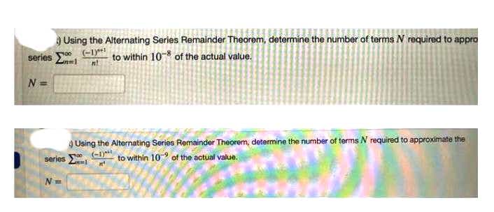 Using the Alternating Series Remainder Theorem, determine the number of terms N required to appro
series Σi
(-1)*!
to within 10-8 of the actual value.
N =
Q Using the Alternating Series Remainder Theorem, determine the number of terms N required to approximate the
series El
(-1)**
to within 10 of the actual value.
