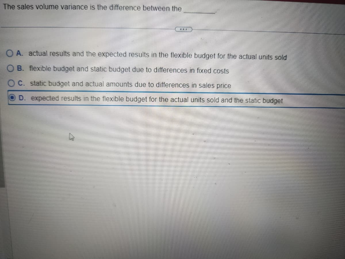 The sales volume variance is the difference between the
OA. actual results and the expected results in the flexible budget for the actual units sold
OB. flexible budget and static budget due to differences in fixed costs
OC. static budget and actual amounts due to differences in sales price
OD. expected results in the flexible budget for the actual units sold and the static budget