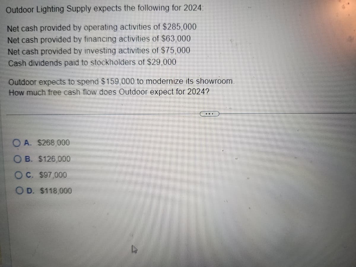 Outdoor Lighting Supply expects the following for 2024:
Net cash provided by operating activities of $285,000
Net cash provided by financing activities of $63,000
Net cash provided by investing activities of $75,000
Cash dividends paid to stockholders of $29,000
Outdoor expects to spend $159,000 to modernize its showroom.
How much free cash flow does Outdoor expect for 2024?
OA. $268,000
OB. $126,000
OC. $97,000
OD. $118,000