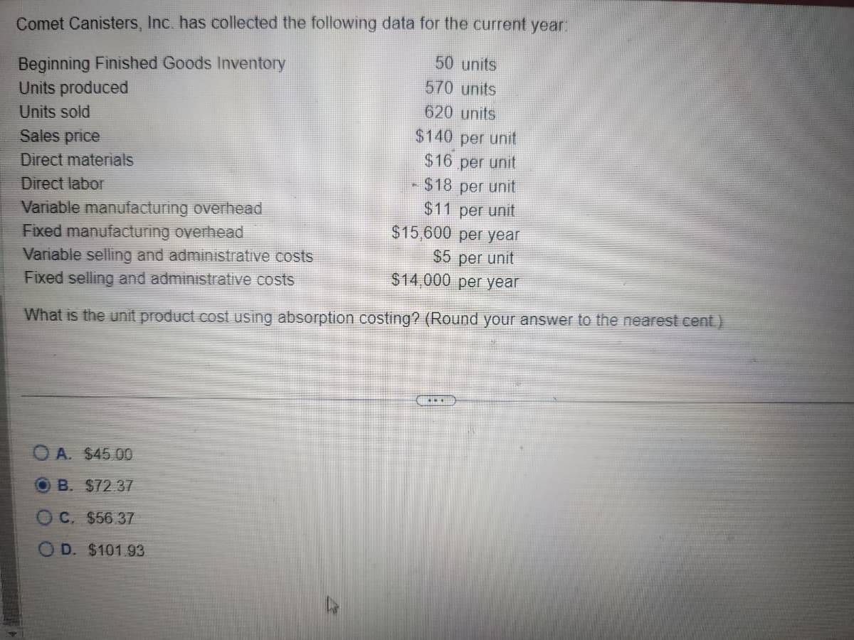 Comet Canisters, Inc. has collected the following data for the current year:
Beginning Finished Goods Inventory
Units produced
Units sold
Sales price
Direct materials
Direct labor
Variable manufacturing overhead
Fixed manufacturing overhead
Variable selling and administrative costs
Fixed selling and administrative costs
50 units
570 units
620 units
$140 per unit
$16
per unit
- $18 per unit
$11 per unit
$15,600 per year
$5 per unit
$14,000 per year
What is the unit product cost using absorption costing? (Round your answer to the nearest cent.)
OA. $45.00
O B. $72 37
OC. $56.37
D. $101.93