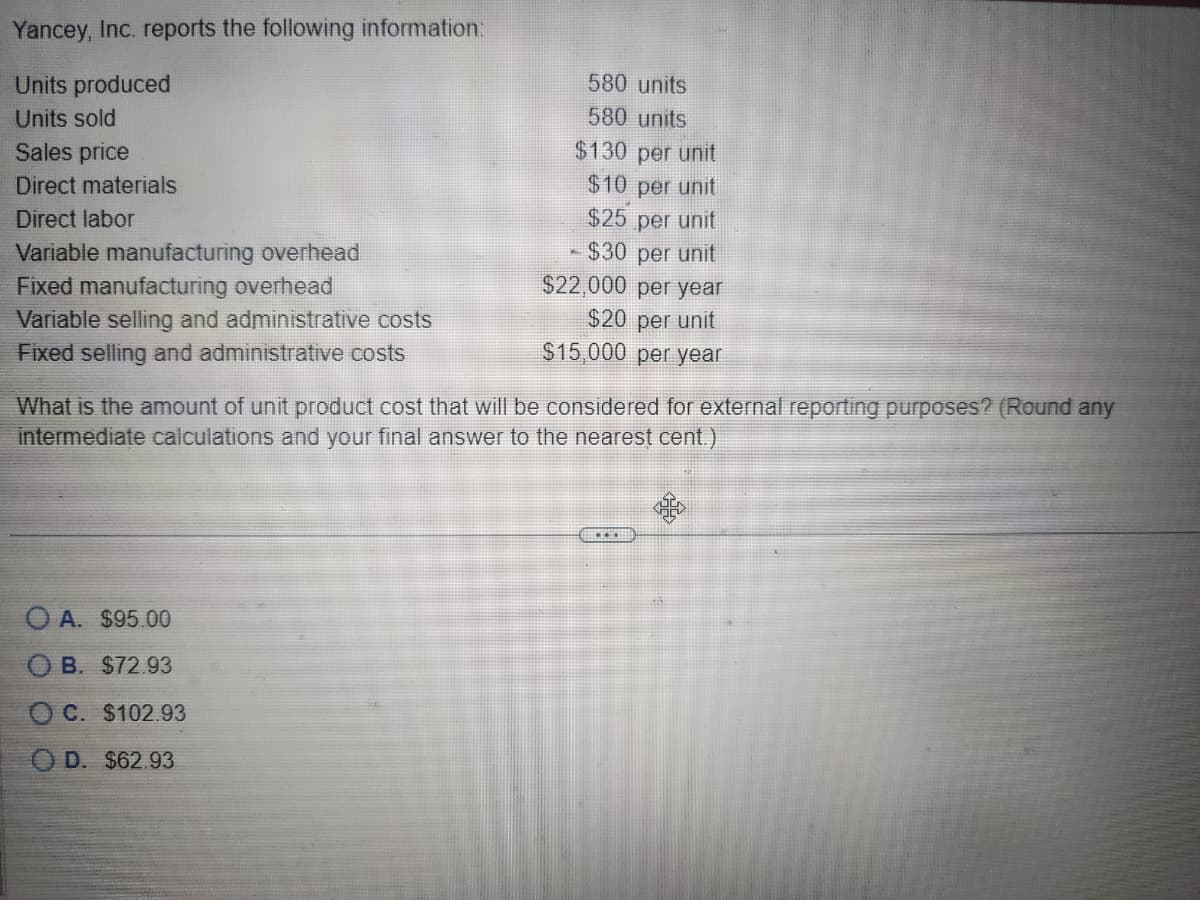 Yancey, Inc. reports the following information:
Units produced
Units sold
Sales price
Direct materials
Direct labor
Variable manufacturing overhead
Fixed manufacturing overhead
580 units
580 units
$130 per unit
$10 per unit
$25
per unit
- $30 per unit
$22,000 per year
Variable selling and administrative costs
Fixed selling and administrative costs
$20 per unit
$15,000 per year
What is the amount of unit product cost that will be considered for external reporting purposes? (Round any
intermediate calculations and your final answer to the nearest cent.)
OA. $95.00
OB. $72.93
OC. $102.93
OD. $62.93
