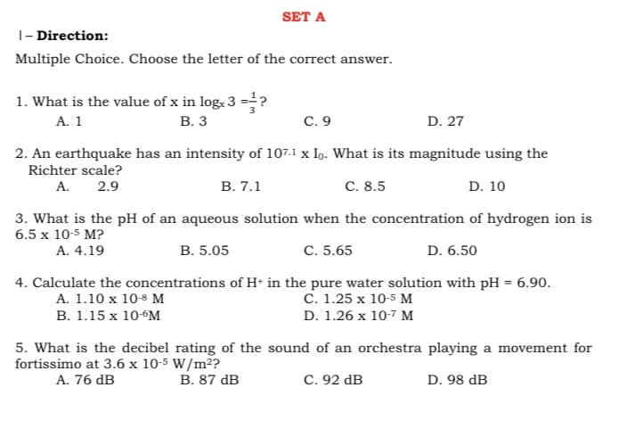 SET A
|- Direction:
Multiple Choice. Choose the letter of the correct answer.
1. What is the value of x in log, 3 =?
А. 1
В. З
С. 9
D. 27
2. An earthquake has an intensity of 107.1 x Io. What is its magnitude using the
Richter scale?
А.
2.9
В. 7.1
C. 8.5
D. 10
3. What is the pH of an aqueous solution when the concentration of hydrogen ion is
6.5 x 10-5 M?
А. 4.19
В. 5.05
С. 5.65
D. 6.50
4. Calculate the concentrations of H+ in the pure water solution with pH = 6.90.
A. 1.10 x 10-8 M
C. 1.25 x 10-5 M
B. 1.15 x 10-6M
D. 1.26 x 10-7 M
5. What is the decibel rating of the sound of an orchestra playing a movement for
fortissimo at 3.6 x 10-5 W/m²?
А. 76 dB
В. 87 dв
C. 92 dB
D. 98 dB
