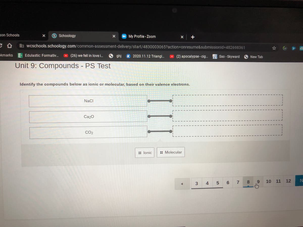 son Schools
9 Schoology
My Profile - Zoom
b wcschools.schoology.com/common-assessment-delivery/start/4830003065?action=Donresume&submissionld%3D482698361
akmarks
E Edulastic: Formativ.
O (26) we fell in love i.
6 ghj K 2020.11.12 Triangl.
O (2) apocalypse - ci. Sso - Skyward
New Tab
Unit 9: Compounds PS Test
Identify the compounds below as ionic or molecular, based on their valence electrons.
NaCI
Ca20
CO2
:: lonic
:: Molecular
6.
8
10
11
12
N
