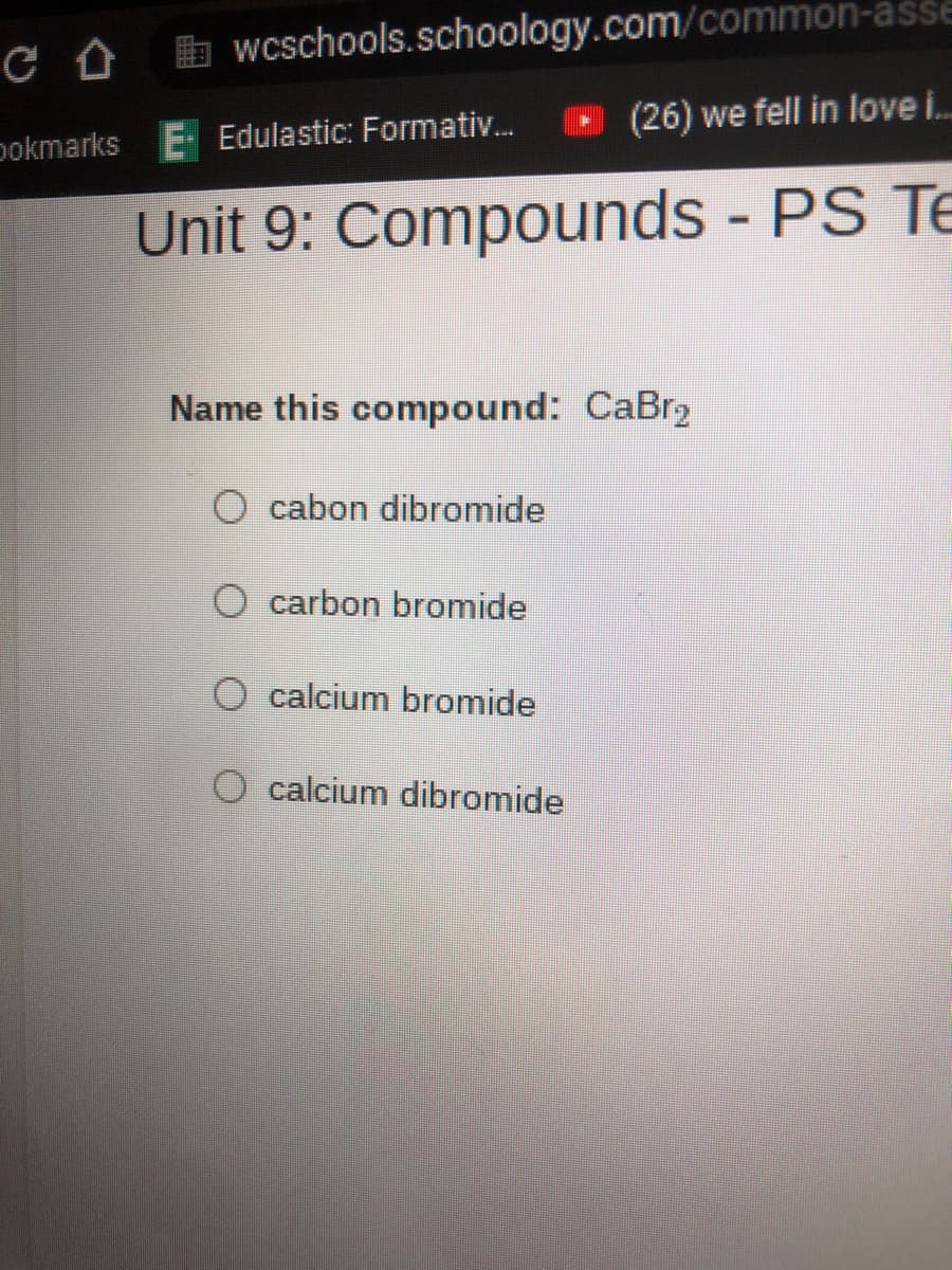 b wcschools.schoology.com/common-asse
(26) we fell in love i..
pokmarks E Edulastic: Formativ...
Unit 9: Compounds - PS Te
%3D
Name this compound: CaBr2
cabon dibromide
O carbon bromide
O calcium bromide
O calcium dibromide
