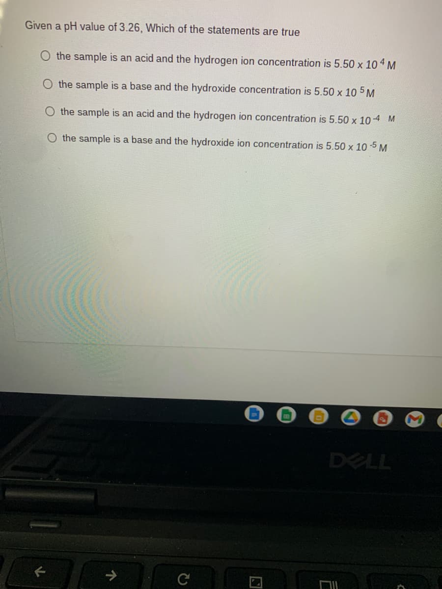 Given a pH value of 3.26, Which of the statements are true
the sample is an acid and the hydrogen ion concentration is 5.50 x 10 4 M
O the sample is a base and the hydroxide concentration is 5.50 x 10 5 M
O the sample is an acid and the hydrogen ion concentration is 5.50 x 10 4 M
the sample is a base and the hydroxide ion concentration is 5.50 x 10 -5 M
DELL
个
