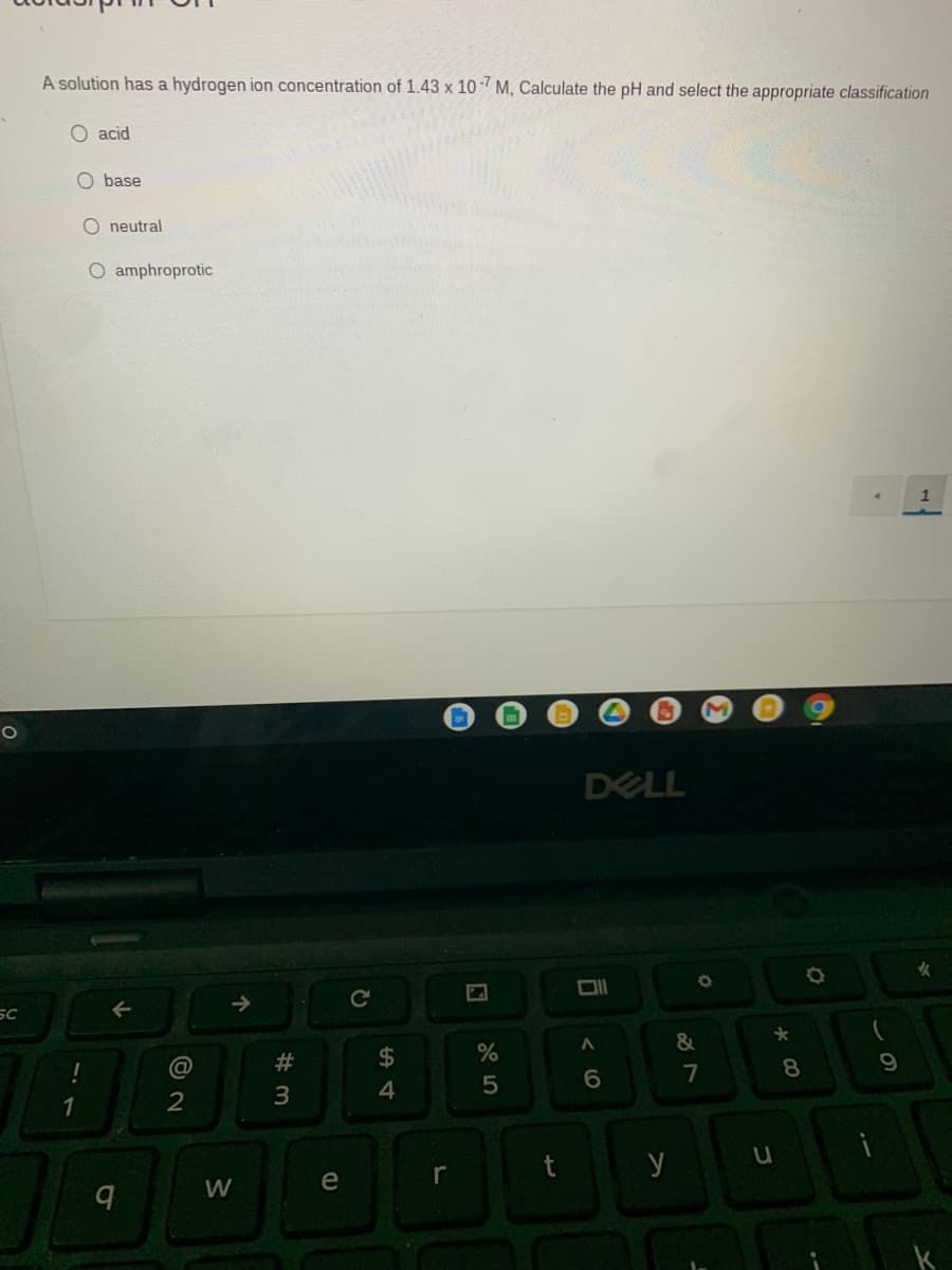 A solution has a hydrogen ion concentration of 1.43 x 10-7 M, Calculate the pH and select the appropriate classification
O acid
O base
O neutral
O amphroprotic
DELL
女
->
SC
#3
2$
9.
6.
7
8
3
4
y
e
r
W
司
